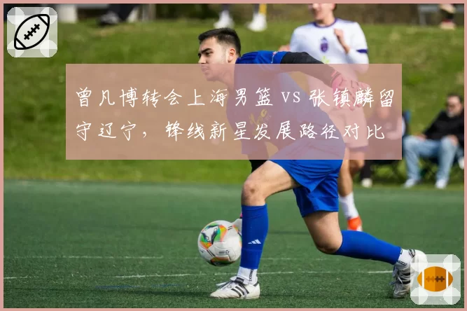 曾凡博转会上海男篮 vs 张镇麟留守辽宁,锋线新星发展路径对比