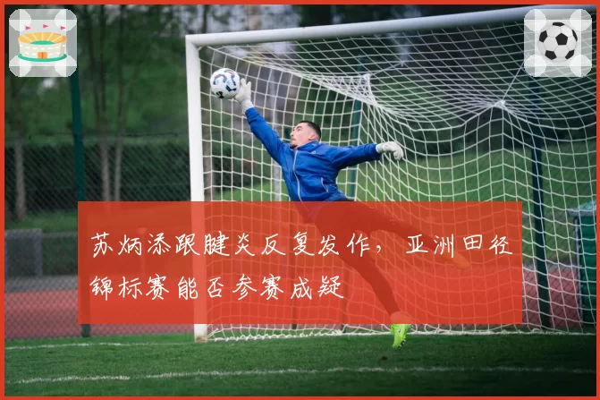 苏炳添跟腱炎反复发作，亚洲田径锦标赛能否参赛成疑