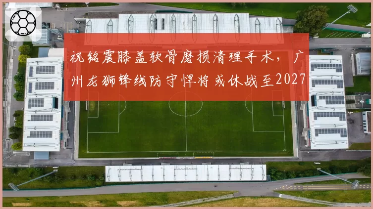 祝铭震膝盖软骨磨损清理手术,广州龙狮锋线防守悍将或休战至2027年春节后