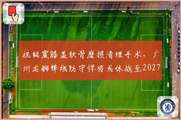 祝铭震膝盖软骨磨损清理手术,广州龙狮锋线防守悍将或休战至2027年春节后