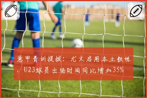 意甲青训提拔:尤文启用本土教练,U23球员出场时间同比增加35%