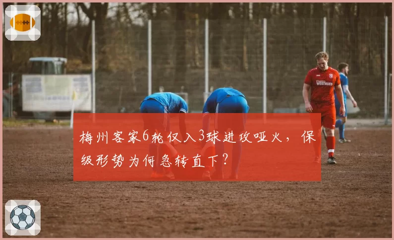 梅州客家6轮仅入3球进攻哑火，保级形势为何急转直下？