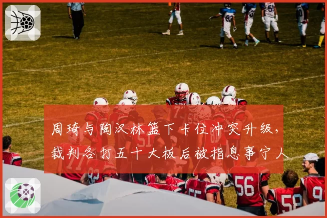 周琦与陶汉林篮下卡位冲突升级,裁判各打五十大板后被指息事宁人