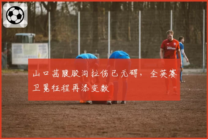 山口茜腹股沟拉伤已无碍，全英赛卫冕征程再添变数