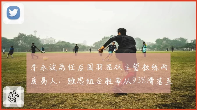 李永波离任后国羽混双主管教练两度易人,雅思组合胜率从93%滑落至78%创合作期最低__br_