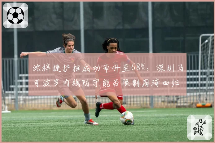 沈梓捷护框成功率升至68%,深圳马可波罗内线防守能否限制周琦回归?