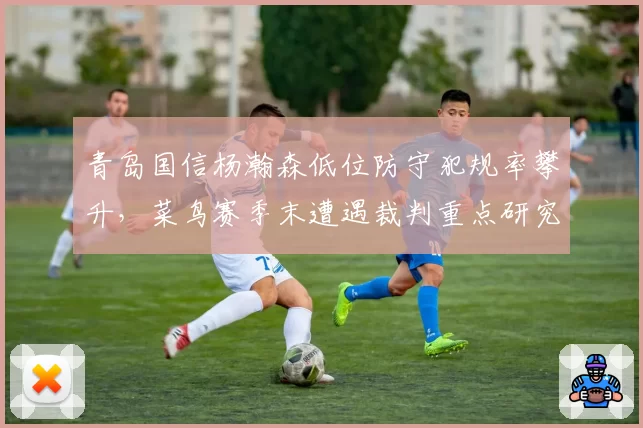 青岛国信杨瀚森低位防守犯规率攀升,菜鸟赛季末遭遇裁判重点研究?