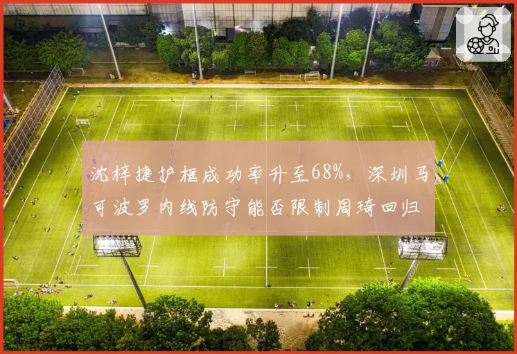 沈梓捷护框成功率升至68%,深圳马可波罗内线防守能否限制周琦回归?