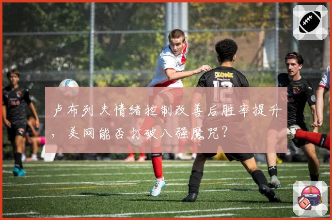 卢布列夫情绪控制改善后胜率提升，美网能否打破八强魔咒？