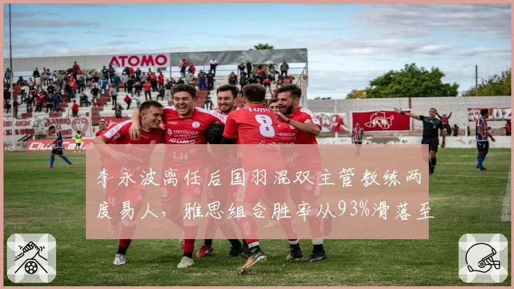 李永波离任后国羽混双主管教练两度易人,雅思组合胜率从93%滑落至78%创合作期最低__br_