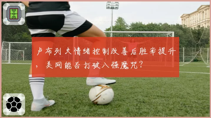 卢布列夫情绪控制改善后胜率提升,美网能否打破八强魔咒?