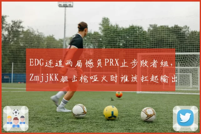 EDG连追两局憾负PRX止步败者组,ZmjjKK狙击枪哑火时谁该扛起输出?