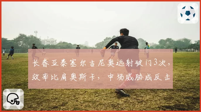 长春亚泰塞尔吉尼奥远射破门3次，效率比肩奥斯卡，中场威胁成反击利器