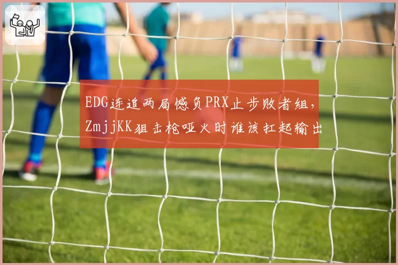 EDG连追两局憾负PRX止步败者组,ZmjjKK狙击枪哑火时谁该扛起输出?