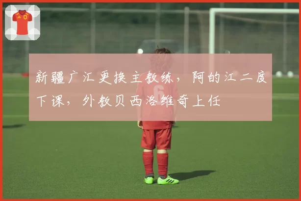 新疆广汇更换主教练,阿的江二度下课,外教贝西洛维奇上任