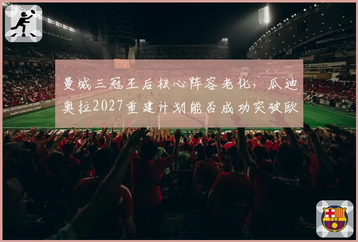 曼城三冠王后核心阵容老化,瓜迪奥拉2027重建计划能否成功突破欧冠八强魔咒