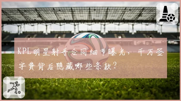 KPL明星射手合同细节曝光,千万签字费背后隐藏哪些条款?