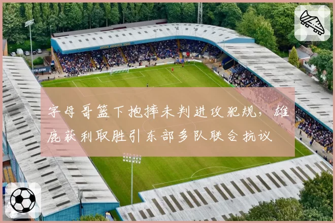 字母哥篮下抱摔未判进攻犯规,雄鹿获利取胜引东部多队联合抗议