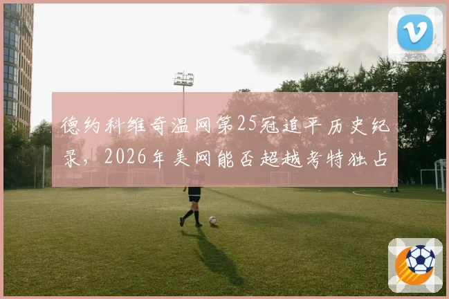 德约科维奇温网第25冠追平历史纪录,2026年美网能否超越考特独占鳌头?