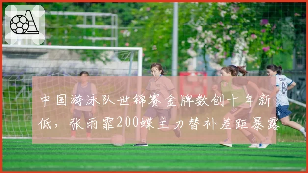 中国游泳队世锦赛金牌数创十年新低，张雨霏200蝶主力替补差距暴露梯队断层