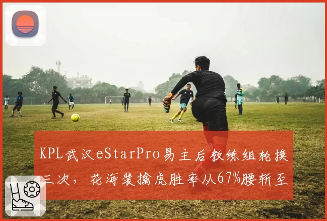 KPL武汉eStarPro易主后教练组轮换三次,花海裴擒虎胜率从67%腰斩至31%暴露磨合危机