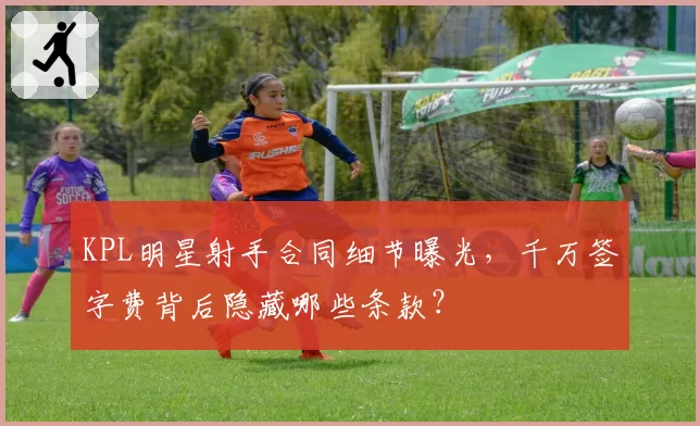 KPL明星射手合同细节曝光，千万签字费背后隐藏哪些条款？