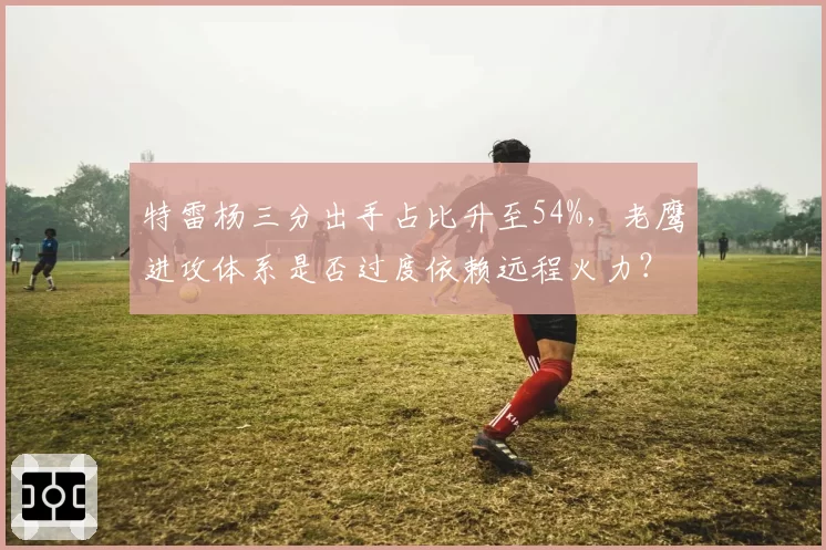 特雷杨三分出手占比升至54%,老鹰进攻体系是否过度依赖远程火力?