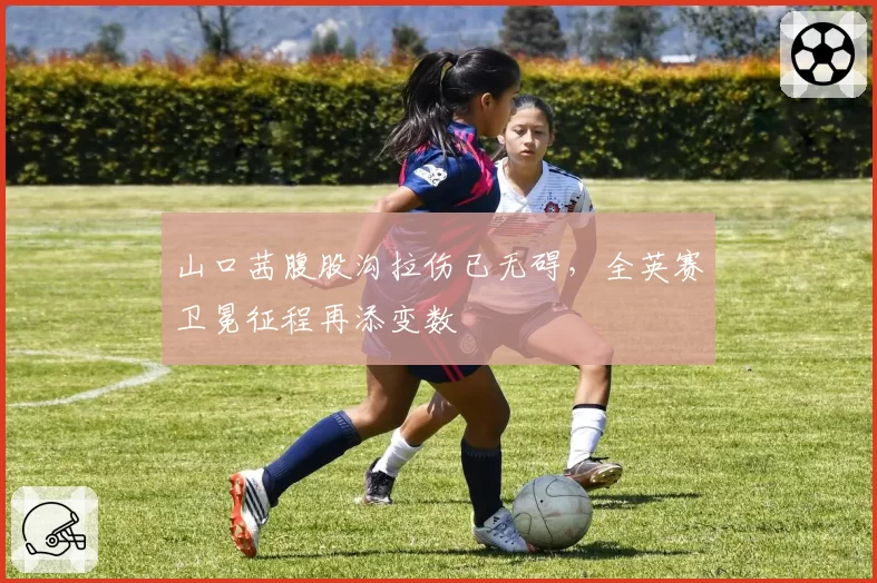 山口茜腹股沟拉伤已无碍,全英赛卫冕征程再添变数
