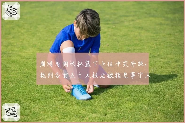 周琦与陶汉林篮下卡位冲突升级，裁判各打五十大板后被指息事宁人