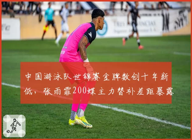 中国游泳队世锦赛金牌数创十年新低,张雨霏200蝶主力替补差距暴露梯队断层