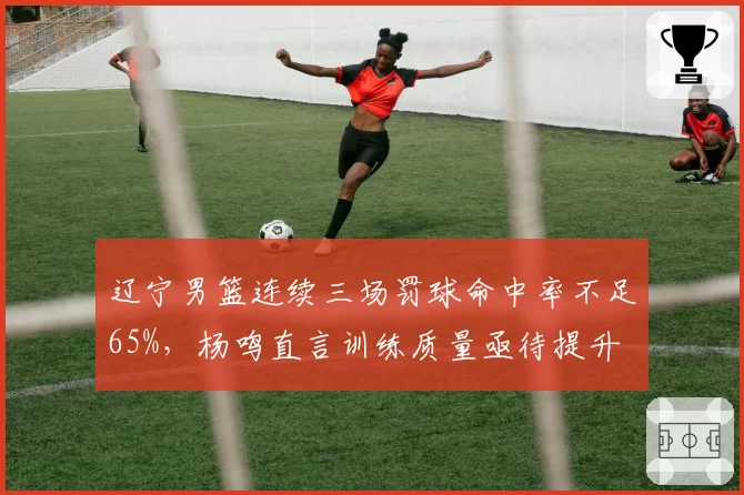 辽宁男篮连续三场罚球命中率不足65%,杨鸣直言训练质量亟待提升