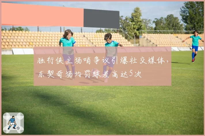 独行侠主场哨争议引爆社交媒体，东契奇场均罚球差高达5次